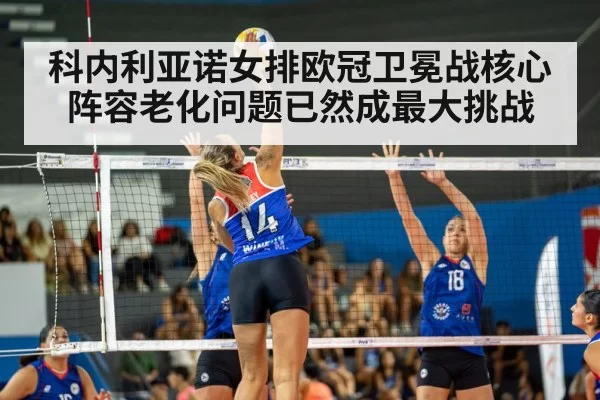 科内利亚诺女排欧冠卫冕战核心阵容老化问题已然成最大挑战