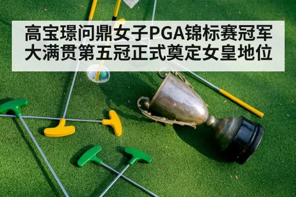 高宝璟问鼎女子PGA锦标赛冠军大满贯第五冠正式奠定女皇地位