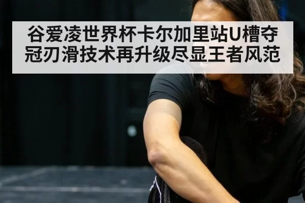 谷爱凌世界杯卡尔加里站U槽夺冠刃滑技术再升级尽显王者风范